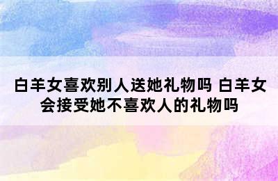 白羊女喜欢别人送她礼物吗 白羊女会接受她不喜欢人的礼物吗